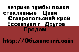 ветрина тумбы полки стеклянные › Цена ­ 4 000 - Ставропольский край, Ессентуки г. Другое » Продам   